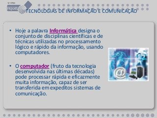 TECNOLOGIAS DE INFORMAÇÃO E COMUNICAÇÃO
• Hoje a palavra Informática designa o
conjunto de disciplinas científicas e de
técnicas utilizadas no processamento
lógico e rápido da informação, usando
computadores.
• O computador (fruto da tecnologia
desenvolvida nas últimas décadas)
pode processar rápida e eficazmente
muita informação, capaz de ser
transferida em expeditos sistemas de
comunicação.
 