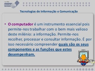 Tecnologias de Informação e Comunicação
• O computador é um instrumento essencial pois
permite-nos trabalhar com o bem mais valioso
deste milénio: a informação. Permite-nos
recolher, processar e consultar informação. É por
isso necessário compreender quais são os seus
componentes e as funções que estes
desempenham.
 