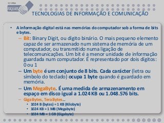 TECNOLOGIAS DE INFORMAÇÃO E COMUNICAÇÃO
• A informação digital está nas memórias do computador sob a forma de bits
e bytes.
– Bit: Binary Digit, ou dígito binário. O mais pequeno elemento
capaz de ser armazenado num sistema de memória de um
computador, ou transmitido numa ligação de
telecomunicações. Um bit é a menor unidade de informação
guardada num computador. É representado por dois dígitos:
0 ou 1
– Um byte é um conjunto de 8 bits. Cada carácter (letra ou
símbolo do teclado) ocupa 1 byte quando é guardado em
memória.
– Um MegaByte. É uma medida de armazenamento em
espaço em disco igual a 1.024 KB ou 1.048.576 bits.
– GigaBytes, TeraBytes…
• 1024 B (bytes) = 1 KB (Kilobyte)
• 1024 KB = 1 MB (Megabyte)
• 1024 MB = 1 GB (Gigabyte)
 