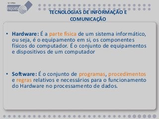 TECNOLOGIAS DE INFORMAÇÃO E
COMUNICAÇÃO
• Hardware: É a parte física de um sistema informático,
ou seja, é o equipamento em si, os componentes
físicos do computador. É o conjunto de equipamentos
e dispositivos de um computador
• Software: É o conjunto de programas, procedimentos
e regras relativos e necessários para o funcionamento
do Hardware no processamento de dados.
 