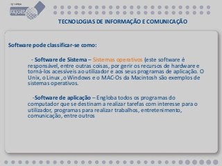 TECNOLOGIAS DE INFORMAÇÃO E COMUNICAÇÃO
Software pode classificar-se como:
- Software de Sistema – Sistemas operativos (este software é
responsável, entre outras coisas, por gerir os recursos de hardware e
torná-los acessíveis ao utilizador e aos seus programas de aplicação. O
Unix, o Linux ,o Windows e o MAC-Os da Macintosh são exemplos de
sistemas operativos.
-Software de aplicação – Engloba todos os programas do
computador que se destinam a realizar tarefas com interesse para o
utilizador, programas para realizar trabalhos, entretenimento,
comunicação, entre outros
 