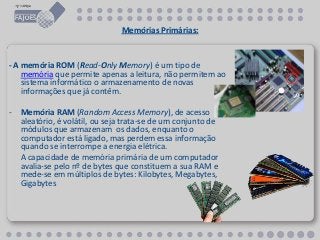 Memórias Primárias:
- A memória ROM (Read-Only Memory) é um tipo de
memória que permite apenas a leitura, não permitem ao
sistema informático o armazenamento de novas
informações que já contêm.
- Memória RAM (Random Access Memory), de acesso
aleatório, é volátil, ou seja trata-se de um conjunto de
módulos que armazenam os dados, enquanto o
computador está ligado, mas perdem essa informação
quando se interrompe a energia elétrica.
A capacidade de memória primária de um computador
avalia-se pelo nº de bytes que constituem a sua RAM e
mede-se em múltiplos de bytes: Kilobytes, Megabytes,
Gigabytes
 