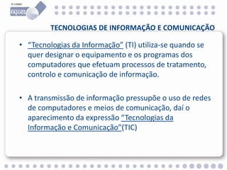 TECNOLOGIAS DE INFORMAÇÃO E COMUNICAÇÃO
• “Tecnologias da Informação” (TI) utiliza-se quando se
quer designar o equipamento e os programas dos
computadores que efetuam processos de tratamento,
controlo e comunicação de informação.
• A transmissão de informação pressupõe o uso de redes
de computadores e meios de comunicação, daí o
aparecimento da expressão “Tecnologias da
Informação e Comunicação”(TIC)
 