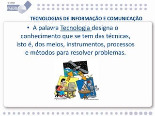 TECNOLOGIAS DE INFORMAÇÃO E COMUNICAÇÃO
• A palavra Tecnologia designa o
conhecimento que se tem das técnicas,
isto é, dos meios, instrumentos, processos
e métodos para resolver problemas.
 