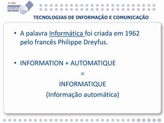 • A palavra Informática foi criada em 1962
pelo francês Philippe Dreyfus.
• INFORMATION + AUTOMATIQUE
=
INFORMATIQUE
(Informação automática)
TECNOLOGIAS DE INFORMAÇÃO E COMUNICAÇÃO
 