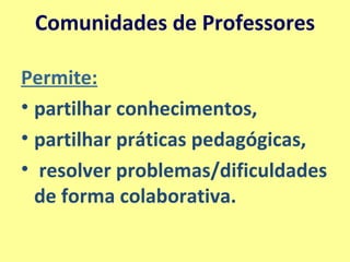 Comunidades de Professores Permite: partilhar conhecimentos,  partilhar práticas pedagógicas, resolver problemas/dificuldades de forma colaborativa.  