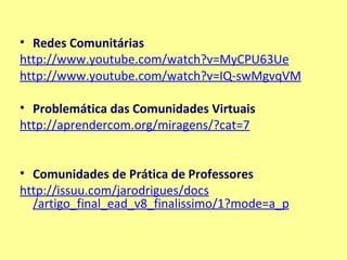 Redes Comunitárias http:// www.youtube.com /watch?v=MyCPU63Ue http:// www.youtube.com / watch?v=IQ-swMgvqVM   Problemática das Comunidades Virtuais http:// aprendercom.org /miragens/?cat=7   Comunidades de Prática de Professores   http:// issuu.com / jarodrigues / docs /artigo_final_ead_v8_finalissimo/1?mode=a_p 