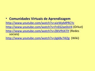Comunidades Virtuais de Aprendizagem http:// www.youtube.com / watch?v=aieWpMPRCYc http:// www.youtube.com/watch?v =FnE62ae0sV4  (Orkut) http:// www.youtube.com / watch?v=ZBIVftlATlY  (Redes sociais)  http:// www.youtube.com/watch?v =jIgk8v74IZg   (Wiki)   