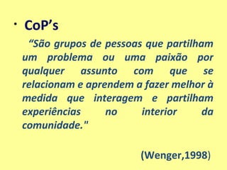 CoP’s  “ São grupos de pessoas que partilham um problema ou uma paixão por qualquer assunto com que se relacionam e aprendem a fazer melhor à medida que interagem e partilham experiências no interior da comunidade."  (Wenger,1998 )  