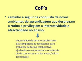 CoP’s caminho a seguir na conquista de novos ambientes de aprendizagem que desprezam a rotina e privilegiam a interactividade e atractividade no ensino.   necessidade de dotar os professores das competências necessárias para trabalhar de forma colaborativa, ajudando-os a ultrapassar a resistência ainda comum ao uso das novas/velhas tecnologias. 