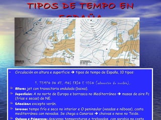 TIPOS DE TEMPO EN ESPAÑA Circulación en altura e superficie    tipos de tempo de España, 10 tipos: 1. TEMPO DO NE. MOI FRÍO E SECO (advección do nordés). Altura:  jet con traxectoria ondulada (baixa). Superficie:  A no norte de Europa e borrasca no Mediterráneo    masas de aire Pc (frías e secas) de NE. Estacións:  excepto verán. Inverno:  tempo frío e seco no interior e O peninsular (xeadas e néboas), costa mediterránea con nevadas. Se chega a Canarias    choivas e neve no Teide. Outono e Primavera:  descenso temperaturas e treboadas, con sarabia na costa mediterránea. 