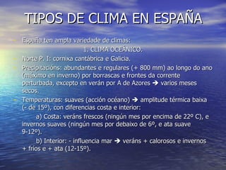 TIPOS DE CLIMA EN ESPAÑA España ten ampla variedade de climas: 1. CLIMA OCEÁNICO. Norte P. I: cornixa cantábrica e Galicia. Precipitacións: abundantes e regulares (+ 800 mm) ao longo do ano (máximo en inverno) por borrascas e frontes da corrente perturbada, excepto en verán por A de Azores    varios meses secos. Temperaturas: suaves (acción océano)    amplitude térmica baixa (- de 15º), con diferencias costa e interior: a) Costa: veráns frescos (ningún mes por encima de 22º C), e invernos suaves (ningún mes por debaixo de 6º, e ata suave 9-12º). b) Interior: - influencia mar    veráns + calorosos e invernos + fríos e + ata (12-15º). 