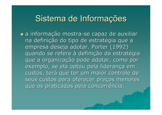 Sistema de Informações
a informação mostra-se capaz de auxiliar
na definição do tipo de estratégia que a
empresa deseja adotar. Porter (1992)
quando se refere à definição da estratégia
que a organização pode adotar, como por
exemplo, se ela optou pela liderança em
custos, terá que ter um maior controle de
seus custos para oferecer preços menores
que os praticados pela concorrência.
 