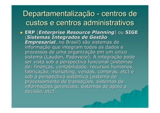 Departamentalização - centros de
 custos e centros administrativos
ERP (Enterprise Resource Planning) ou SIGE
(Sistemas Integrados de Gestão
Empresarial, no Brasil) são sistemas de
informação que integram todos os dados e
processos de uma organização em um único
sistema (Laudon, Padoveze). A integração pode
ser vista sob a perspectiva funcional (sistemas
de: finanças, contabilidade, recursos humanos,
fabricação, marketing, vendas, compras, etc) e
sob a perspectiva sistêmica (sistema de
processamento de transações, sistemas de
informações gerenciais, sistemas de apoio a
decisão, etc).
 