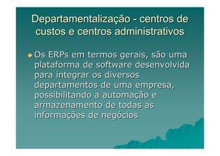 Departamentalização - centros de
 custos e centros administrativos

Os ERPs em termos gerais, são uma
plataforma de software desenvolvida
para integrar os diversos
departamentos de uma empresa,
possibilitando a automação e
armazenamento de todas as
informações de negócios
 