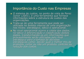 Importância do Custo nas Empresas
O sistema de custos, no ponto de vista de Perez
Júnior (2001), é uma ferramenta que fornece
informações sobre a estrutura de custos das
organizações.
Trata-se de uma ferramenta que pode ser
utilizada no âmbito interno de uma organização
nos níveis: estratégico, tático e operacional.
No nível operacional ocorre a coleta dos dados,
no tático a diferenciação e classificação destes
dados, transformando-os em informações que
provavelmente serão utilizadas pelo nível
estratégico para a tomada de decisões
estratégicas como: decidir qual o melhor mix de
produtos, cortar ou não um produto, controle ou
redução dos custos.
 