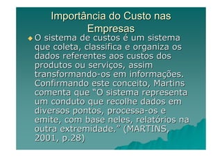 Importância do Custo nas
          Empresas
O sistema de custos é um sistema
que coleta, classifica e organiza os
dados referentes aos custos dos
produtos ou serviços, assim
transformando-os em informações.
Confirmando este conceito, Martins
comenta que “O sistema representa
um conduto que recolhe dados em
diversos pontos, processa-os e
emite, com base neles, relatórios na
outra extremidade.” (MARTINS,
2001, p.28)
 