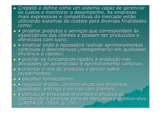 Crepaldi o define como um sistema capaz de gerenciar
os custos e monitorar o desempenho. As empresas
mais expressivas e competitivas do mercado estão
utilizando sistemas de custeio para diversas finalidades
como:
• projetar produtos e serviços que correspondam às
expectativas dos clientes e possam ser produzidos e
oferecidos com lucro;
• sinalizar onde é necessário realizar aprimoramentos
contínuos e descontínuos (reengenharia) em qualidade,
eficiência e rapidez;
• auxiliar os funcionários ligados à produção nas
atividades de aprendizado e aprimoramento contínuo;
• orientar o mix de produtos e decidir sobre
investimentos;
• escolher fornecedores;
• negociar preços, características dos produtos,
qualidade, entrega e serviço com clientes;
• estruturar processos eficientes e eficazes de
distribuição e serviços para os mercados e público-alvo.
(CREPALDI, 2004, p. 24)
 