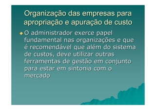 Organização das empresas para
apropriação e apuração de custo
O administrador exerce papel
fundamental nas organizações e que
é recomendável que além do sistema
de custos, deve utilizar outras
ferramentas de gestão em conjunto
para estar em sintonia com o
mercado
 