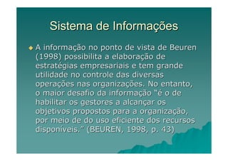 Sistema de Informações
A informação no ponto de vista de Beuren
(1998) possibilita a elaboração de
estratégias empresariais e tem grande
utilidade no controle das diversas
operações nas organizações. No entanto,
o maior desafio da informação “é o de
habilitar os gestores a alcançar os
objetivos propostos para a organização,
por meio de do uso eficiente dos recursos
disponíveis.” (BEUREN, 1998, p. 43)
 
