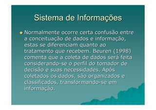Sistema de Informações
Normalmente ocorre certa confusão entre
a conceituação de dados e informação,
estas se diferenciam quanto ao
tratamento que recebem. Beuren (1998)
comenta que a coleta de dados será feita
considerando-se o perfil do tomador de
decisão e suas necessidades. Após
coletados os dados, são organizados e
classificados, transformando-se em
informação.
 