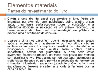 Elementos materiais
Partes do revestimento do livro
 Cinta: é uma tira de papel que envolve o livro. Pode ser
impressa, por exemplo, com publicidade sobre a obra e seu
autor, uma frase esclarecedora sobre o conteúdo, uma
referência elogiosa, a indicação de um prêmio recebido, um
breve resumo da obra, uma recomendação ao público ou
mesmo uma advertência de censura.
 Usa-se a cinta nos casos em que é necessário incluir textos
após a impressão e o acabamento do livro. Ainda não se
esclareceu se essa tira impressa constitui ou não elemento
bibliográfico, mas, como muitas delas contém dados
importantes, devem ser guardadas. A cinta pode estar
levemente colada às orelhas, de modo que possa ser retirada
sem danificar o livro. Pode ainda ser retirada para não impedir a
visão global da capa ou para permitir a colocação do número de
chamada na lombada, mas nunca jogada fora. Caso o livro seja
encadernado, deve-se encadernar a cinta juntamente com a
capa da brochura.
 