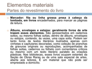  Marcador: fita ou linha grossa presa à cabeça da
lombada, em livros encadernados, para marcar as páginas
de leitura.
 Álbuns, envelopes e estojos: geralmente livros de arte
trazem esses elementos. São apresentados em cadernos
soltos, ou mesmo folhas soltas, dentro de álbuns, envelopes
ou estojos, contendo, às vezes, uma capa solta. Podem ser
tanto livros de textos literários ilustrados apenas com
vinhetas e capitulares decoradas, como coleção de pranchas
de gravuras originais ou reproduções, acompanhadas de
folhas soltas, cadernos ou folheto com comentários críticos
ou mesmo com um texto literário paralelo às criações
plásticas. Nas bibliotecas, esses livros ocupam estantes da
Seção de Obras Raras ou de uma sala especial de artes,
aberta aos leitores. É um material que não pode ser
emprestado a domicílio.
Elementos materiais
Partes do revestimento do livro
 