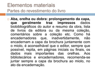  Aba, orelha ou dobra: prolongamento da capa,
que geralmente traz impressos dados
biobibliográficos do autor e resumo da obra, lista
de livros da editora ou da mesma coleção,
comentários sobre a coleção etc. Como há
encadernadores que, inadvertidamente, não
encadernam a capa da brochura juntamente com
o miolo, é aconselhável que o editor, sempre que
possível, repita, em páginas iniciais ou finais, os
dados mais importantes das orelhas. Aos
bibliotecários e encadernadores, recomenda-se
juntar sempre a capa da brochura ao miolo, no
ato da encadernação.
Elementos materiais
Partes do revestimento do livro
 