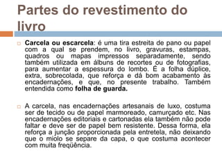  Carcela ou escarcela: é uma tira estreita de pano ou papel
com a qual se prendem, no livro, gravuras, estampas,
quadros ou mapas impressos separadamente, sendo
também utilizada em álbuns de recortes ou de fotografias,
para aumentar a espessura do lombo. É a folha dúplice,
extra, sobrecolada, que reforça e dá bom acabamento às
encadernações, e que, no presente trabalho. Também
entendida como folha de guarda.
 A carcela, nas encadernações artesanais de luxo, costuma
ser de tecido ou de papel marmoreado, camurçado etc. Nas
encadernações editoriais e cartonadas ela também não pode
faltar e deve ser de papel bem resistente. Dessa forma, ela
reforça a junção proporcionada pela entretela, não deixando
que o miolo se separe da capa, o que costuma acontecer
com muita freqüência.
Partes do revestimento do
livro
 