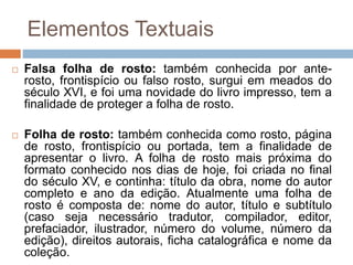 Elementos Textuais
 Falsa folha de rosto: também conhecida por ante-
rosto, frontispício ou falso rosto, surgui em meados do
século XVI, e foi uma novidade do livro impresso, tem a
finalidade de proteger a folha de rosto.
 Folha de rosto: também conhecida como rosto, página
de rosto, frontispício ou portada, tem a finalidade de
apresentar o livro. A folha de rosto mais próxima do
formato conhecido nos dias de hoje, foi criada no final
do século XV, e continha: título da obra, nome do autor
completo e ano da edição. Atualmente uma folha de
rosto é composta de: nome do autor, título e subtítulo
(caso seja necessário tradutor, compilador, editor,
prefaciador, ilustrador, número do volume, número da
edição), direitos autorais, ficha catalográfica e nome da
coleção.
 