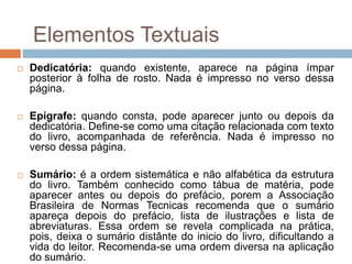  Dedicatória: quando existente, aparece na página ímpar
posterior à folha de rosto. Nada é impresso no verso dessa
página.
 Epígrafe: quando consta, pode aparecer junto ou depois da
dedicatória. Define-se como uma citação relacionada com texto
do livro, acompanhada de referência. Nada é impresso no
verso dessa página.
 Sumário: é a ordem sistemática e não alfabética da estrutura
do livro. Também conhecido como tábua de matéria, pode
aparecer antes ou depois do prefácio, porem a Associação
Brasileira de Normas Tecnicas recomenda que o sumário
apareça depois do prefácio, lista de ilustrações e lista de
abreviaturas. Essa ordem se revela complicada na prática,
pois, deixa o sumário distânte do inicio do livro, dificultando a
vida do leitor. Recomenda-se uma ordem diversa na aplicação
do sumário.
Elementos Textuais
 