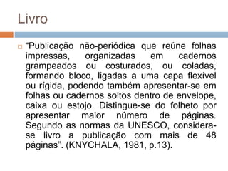 Livro
 “Publicação não-periódica que reúne folhas
impressas, organizadas em cadernos
grampeados ou costurados, ou coladas,
formando bloco, ligadas a uma capa flexível
ou rígida, podendo também apresentar-se em
folhas ou cadernos soltos dentro de envelope,
caixa ou estojo. Distingue-se do folheto por
apresentar maior número de páginas.
Segundo as normas da UNESCO, considera-
se livro a publicação com mais de 48
páginas”. (KNYCHALA, 1981, p.13).
 