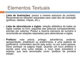 Lista de ilustrações: possui a mesma estrutura do sumário.
Recomenda-se relações separadas para cada tipo de ilustração
(gráficos, tabelas, mapas, etc.).
 Lista de abreviaturas e siglas: relação alfabética de todas as
siglas usadas no livro, seguidas das palavras correspondentes,
escritas por extenso. Possui a mesma estrutura do sumário e
recomenda-se relações separadas para abreviaturas e siglas.
 Prefácio: nota prévia, prólogo, advertência, proêmio,
apresentação, preâmbulo ou preliminares, é uma espécie de
justificativa, comentário escrito pelo autor, ou por outra pessoa.
Deve começar na página impar. Quando um novo prefácio é
escrito para uma outra edição, o novo texto precederá o
anterior, que será renomeado como “prefácio da primeira
edição”.
Elementos Textuais
 