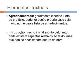  Agradecimentos: geralmente inserido junto
ao prefácio, pode ter seção própria caso seja
muito numerosa a lista de agredecimentos.
 Introdução: trecho inicial escrito pelo autor,
onde existem aspectos relativos ao texto, mas
que não se encaixariam dentro da obra.
Elementos Textuais
 