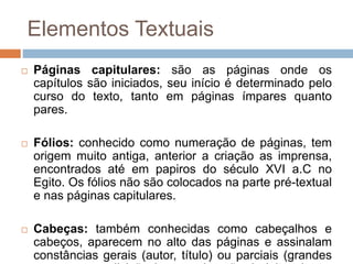  Páginas capitulares: são as páginas onde os
capítulos são iniciados, seu início é determinado pelo
curso do texto, tanto em páginas ímpares quanto
pares.
 Fólios: conhecido como numeração de páginas, tem
origem muito antiga, anterior a criação as imprensa,
encontrados até em papiros do século XVI a.C no
Egito. Os fólios não são colocados na parte pré-textual
e nas páginas capitulares.
 Cabeças: também conhecidas como cabeçalhos e
cabeços, aparecem no alto das páginas e assinalam
constâncias gerais (autor, título) ou parciais (grandes
Elementos Textuais
 