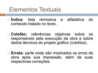  Índice: lista remissiva e alfabética do
conteúdo tratado no texto.
 Colofão: referências objetivas sobre os
responsáveis pela execução da obra e sobre
dados técnicos do projeto gráfico (créditos).
 Errata: parte onde são mostrados os erros da
obra após sua impressão, além de suas
respectivas correções.
Elementos Textuais
 