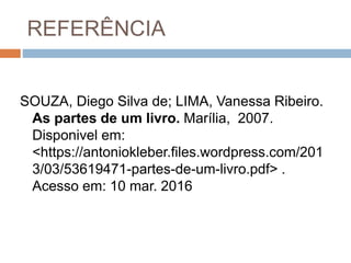REFERÊNCIA
SOUZA, Diego Silva de; LIMA, Vanessa Ribeiro.
As partes de um livro. Marília, 2007.
Disponivel em:
<https://antoniokleber.files.wordpress.com/201
3/03/53619471-partes-de-um-livro.pdf> .
Acesso em: 10 mar. 2016
 
