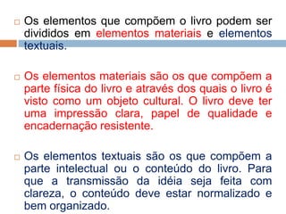  Os elementos que compõem o livro podem ser
divididos em elementos materiais e elementos
textuais.
 Os elementos materiais são os que compõem a
parte física do livro e através dos quais o livro é
visto como um objeto cultural. O livro deve ter
uma impressão clara, papel de qualidade e
encadernação resistente.
 Os elementos textuais são os que compõem a
parte intelectual ou o conteúdo do livro. Para
que a transmissão da idéia seja feita com
clareza, o conteúdo deve estar normalizado e
bem organizado.
 