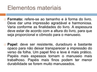 Elementos materiais
 Formato: refere-se ao tamanho e à forma do livro.
Deve dar uma impressão agradável e harmoniosa.
Varia conforme as finalidades do livro. A espessura
deve estar de acordo com a altura do livro, para que
seja proporcional e cômodo para o manuseio.
 Papel: deve ser resistente, duradouro e bastante
opaco para não deixar transparecer a impressão do
verso da folha. Um papel fino e leve é mais prático.
Papéis mais espessos tornam o manuseio mais
trabalhoso. Papéis mais finos podem ter menor
durabilidade se forem muito manuseados.
 