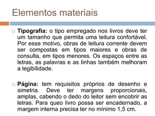 Elementos materiais
 Tipografia: o tipo empregado nos livros deve ter
um tamanho que permita uma leitura confortável.
Por esse motivo, obras de leitura corrente devem
ser compostas em tipos maiores e obras de
consulta, em tipos menores. Os espaços entre as
letras, as palavras e as linhas também melhoram
a legibilidade.
 Página: tem requisitos próprios de desenho e
simetria. Deve ter margens proporcionais,
amplas, cabendo o dedo do leitor sem encobrir as
letras. Para queo livro possa ser encadernado, a
margem interna precisa ter no mínimo 1,5 cm.
 