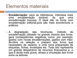 Elementos materiais
 Encadernação: para as bibliotecas, interessa mais
uma encadernação durável, do que uma
encadernação luxuosa. O ideal são os livros com
encadernação editorial,pois são mais econômicos e
práticos.
 A degradação das brochuras, método de
encadernação utilizado na grande maioria dos livros,
gera conseqüências negativas como, por exemplo,
gastos com novas encadernações, gastos com mão-
de-obra na seleção e preparo dos livros que
necessitam de reparos, e uma nova preparação de
etiquetas, fichas, envelopes etc. Tudo isto representa
um grande desperdício de recursos financeiros e, o
que é ainda mais grave, atrasa a circulação dos livros
entre os leitores.
 