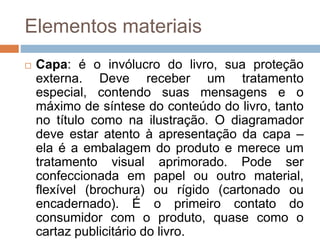 Elementos materiais
 Capa: é o invólucro do livro, sua proteção
externa. Deve receber um tratamento
especial, contendo suas mensagens e o
máximo de síntese do conteúdo do livro, tanto
no título como na ilustração. O diagramador
deve estar atento à apresentação da capa –
ela é a embalagem do produto e merece um
tratamento visual aprimorado. Pode ser
confeccionada em papel ou outro material,
flexível (brochura) ou rígido (cartonado ou
encadernado). É o primeiro contato do
consumidor com o produto, quase como o
cartaz publicitário do livro.
 