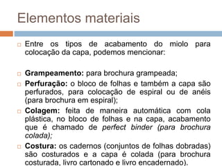 Elementos materiais
 Entre os tipos de acabamento do miolo para
colocação da capa, podemos mencionar:
 Grampeamento: para brochura grampeada;
 Perfuração: o bloco de folhas e também a capa são
perfurados, para colocação de espiral ou de anéis
(para brochura em espiral);
 Colagem: feita de maneira automática com cola
plástica, no bloco de folhas e na capa, acabamento
que é chamado de perfect binder (para brochura
colada);
 Costura: os cadernos (conjuntos de folhas dobradas)
são costurados e a capa é colada (para brochura
costurada, livro cartonado e livro encadernado).
 