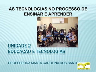 UNIDADE 2
EDUCAÇÃO E TECNOLOGIAS
PROFESSORA MARTA CAROLINA DOS SANTOS
AS TECNOLOGIAS NO PROCESSO DE
ENSINAR E APRENDER
 