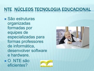NTE NÚCLEOS TECNOLOGIA EDUCACIONAL
 São estruturas
organizadas
formadas por
equipes de
especializadas para
formas professores
de informática,
desenvolver software
e hardware.
 O NTE são
eficientes?
 