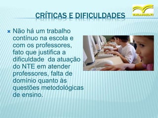 CRÍTICAS E DIFICULDADES
 Não há um trabalho
contínuo na escola e
com os professores,
fato que justifica a
dificuldade da atuação
do NTE em atender
professores, falta de
domínio quanto às
questões metodológicas
de ensino.
 
