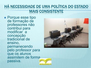 HÁ NECESSIDADE DE UMA POLÍTICA DO ESTADO
MAIS CONSISTENTE
 Porque esse tipo
de formação de
professores não
contribui para
modificar a
concepção
tradicional de
ensino,
permanecendo
pelo professor para
que os alunos
assimilem de forma
passiva.
 
