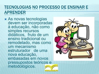 TECNOLOGIAS NO PROCESSO DE ENSINAR E
APRENDER
 As novas tecnologias
devem ser incorporadas
à educação, não como
simples recursos
didáticos, fruto de um
ensino tradicional ou
remodelado, mas como
um mecanismo
estruturador de uma
nova educação,
embasadas em novos
pressupostos teóricos e
metodológicos.
 