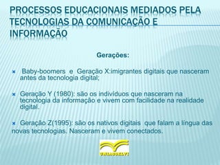 PROCESSOS EDUCACIONAIS MEDIADOS PELA
TECNOLOGIAS DA COMUNICAÇÃO E
INFORMAÇÃO
Gerações:
 Baby-boomers e Geração X:imigrantes digitais que nasceram
antes da tecnologia digital;
 Geração Y (1980): são os indivíduos que nasceram na
tecnologia da informação e vivem com facilidade na realidade
digital.
 Geração Z(1995): são os nativos digitais que falam a língua das
novas tecnologias. Nasceram e vivem conectados.
 