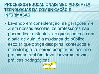 PROCESSOS EDUCACIONAIS MEDIADOS PELA
TECNOLOGIAS DA COMUNICAÇÃO E
INFORMAÇÃO
 Levando em consideração as gerações Y e
Z em nossas escolas, os professores não
podem ficar distantes do que acontece com
a sala de aula, é a mudança do público
escolar que obriga disciplina, conteúdos e
metodologia a serem adaptadas, assim o
professor também deve inovar as novas
práticas pedagógicas.
 